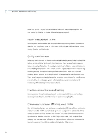 Siemens IT Solutions and Services




                         came into picture a bit late but became effective soon. The point emphasized was
                         that having local owner of the KM deliverables always pays off.




                         Robust measurement system
                         In	initial	phase,	measurement	was	difficult	due	to	unavailability	of	data	from	various	
                         ticketing tool in different projects. Later when more data was made available, things
                         started showing positive trends.




                         Quality consciousness
                         At second level, the issue of having good quality knowledge assets in KMS proved vital
                         to	long-term	credibility.	While,	right	from	beginning	there	were	sufficient	measures	
                         to control quality of solutions (knowledge), maturity of validation process takes some
                         time. The Engineers needed some time to become expert and consistent in approving
                         knowledge assets. There were trainings and re-trainings for them which started
                         showing results. Another factor which worked in favor was effective communication.
                         There were few system related changes i.e. recording each rejection for each Engineer
                         proved helpful. In next stage, system will enable two-way communication and
                         traceability of feedbacks provided to consultants.




                         Effective communication and training
                         Communication through multiple channels i.e. Intranet, Quick News and feedback
                         sessions proved effective. Initial trainings on tools were very helpful.




                         Changing perception of KM being a cost center
                         One of the soft challenges was to change perception that KM is an all-time cost center
                         and	hard	benefits	of	KM	i.e.	productivity	gains	and	savings	will	be	a	far	reality.	There	
                         can	not	be	better	advocate	than	the	real	benefits	which	are	validated	and	published	
                         by commercial teams in each unit. In later stage, above 2000 cases of reuse were
                         reported and they are under validation by KM team before submitting to commercial
                         teams. Once done, this will lend good credibility to the KM program.




20
 
