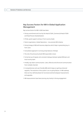 Siemens IT Solutions and Services




                         Key Success Factors for KM in Global Application
                         Management
                         Key success factors for KM in GAA have been:

                         •	 Strong commitment and trust by the Head of GAA, Commercial Head of GAA
                           and Head Process Standardization

                         •	 Of late, good support coming in from country heads

                         •	 Parent organization, Global Operations – too promote KM initiative

                         •	 Strong linkage of KM with business objective which helps in generating buy-in
                           from users

                         •	 Consultative approach in arriving at key features of design

                         •	 The role of local (country level) KM responsible is boon

                         •	 Formal set-up of regular and consistent dialogue between global KM team and
                           local country team

                         •	 Initially, top-down communication. Later, effective and all around communication
                           from multiple channels

                         •	 A comprehensive and user-friendly KMS which keeps on getting enhanced
                           regularly. The evolution of the system is an on-going feature. In KM roadmap,
                           there are four defined phases for functional and technological improvements
                           and upgrades

                         •	 KM measurements have been proving very handy in driving engagement




22
 