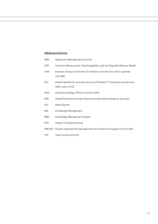 Abbreviations
AMS:     Application Management Services

CDP:     Common delivery pool; interchangeably used as Integrated Delivery Model

GAA:     Business division of Siemens IT Solutions and Services which operates
         into AMS

GO:      Global Operations, business division of Siemens IT Solutions and Services.
         GAA is part of GO

GKO:	    Global	Knowledge	Officer	(used	for	GAA)

GPC:     Global Production Centers (back-end entity which produces services)

HQ:      Head Quarter

KM:      Knowledge Management

KMS:     Knowledge Management System

P2P:     People to People learning

PIM PSU: Process Improvement Management and Production Support Unit of GAA

TAT:     Total turnaround time




                                                                                      23
 