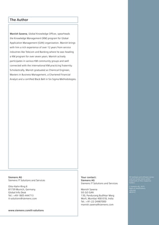 The Author


 Manish Saxena, Global	Knowledge	Officer,	spearheads	
 the Knowledge Management (KM) program for Global
 Application Management (GAA) organization. Manish brings
 with him a rich experience of over 12 years from service
 industries like Telecom and Banking where he was heading
 a KM program for over seven years. Manish actively
 participates in various KM community groups and well
 connected with the international KM practicing fraternity.
 Scholastically, Manish graduated as Chemical Engineer,
 Masters in Business Management, a Chartered Financial
 Analyst	and	a	certified	Black	Belt	in	Six	Sigma	Methodologies.




Siemens AG                                                        Your contact:                       All hardware and software names
                                                                                                      used are brand names and/or
Siemens IT Solutions and Services                                 Siemens AG                          trademarks of their respective
                                                                                                      holders.
                                                                  Siemens IT Solutions and Services
Otto-Hahn-Ring 6                                                                                      © Siemens AG, 2010.
                                                                                                      Right	of	modifications	
81739 Munich, Germany                                             Manish Saxena                       reserved.
Global Info Desk                                                  SIS GO GAA                          08/2010

Tel.: +49-1805-444713                                             130, Pandurang Budhkar Marg
it-solutions@siemens.com                                          Worli, Mumbai 400 018, India
                                                                  Tel.: +91-22-24987000
                                                                  manish.saxena@siemens.com

www.siemens.com/it-solutions
 