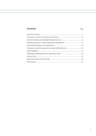 Contents                                                                                                       Page


Executive Summary …………....................................…………….…...............…........... 1
Introduction: Siemens IT Solutions and Services ……..........................................….. 4
Context of setting up Knowledge Management team …........................................... 5
KM value proposition in Global Application Management ....................................... 9
Evolving KM strategy for the organization ..........................................................… 10
Conceptual model and approach to achieve GAA’s KM vision ..............................… 12
GAA’s KM Model ...............................................................................................… 15
Challenges of KM deployment at organization level ……......................................... 19
Success so far ...................................................................................................… 21
Key Success Factors for KM in GAA ....................................................................… 22
Abbreviations ...................................................................................................… 23




                                                                                                                         3
 