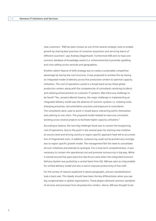Siemens IT Solutions and Services




                        new customers. “KM has been chosen as one of the several strategic tools to enable
                        growth by sharing best practices of customer acquisition and servicing teams of
                        different countries”, says Andreas Degenhardt. Furthermore KM aims to have one
                        common database of knowledge assets (i.e. enhancements) to promote upselling
                        and cross-selling across verticals and geographies.

                        Another salient feature of GAA strategy was to create a sustainable competitive
                        advantage by having low cost structure. It was proposed to achieve this by having
                        an integrated model of delivery across five production centers to optimize capacity
                        utilization. The cost of operations varied in a broad-band across these global
                        production centers along with the competencies of consultants resolving incidents
                        and realizing enhancements on customer IT systems. Was there any challenge to
                        be faced? “Yes, answers Manish Saxena, the major challenge in implementing an
                        integrated delivery model was the absence of common systems i.e. ticketing tools,
                        diverging processes, documentation practices and exposure to consultants.
                        The consultants were used to work in closed teams interacting within themselves
                        and catering to one client. The proposed model needed to have one consultant
                        working across several projects to facilitate higher capacity utilization.”

                        According to Saxena, the next big challenge faced was to contain the burgeoning
                        cost of operations. Due to the push in last several years for starting new initiative
                        at country level and driving country or region specific approach have led to accumula-
                        tion of fragmented costs. In addition, outsourcing could not be pushed very strongly
                        due to region specific growth model. The management felt the need to consolidate
                        all such initiatives and attempt to synergize. For a long-term competitiveness, it was
                        necessary to contain the operational cost and promote outsourcing in big way. While
                        it started around five years back but real thrust came when the Integrated Common
                        Delivery System was pushed by a central team from HQ. KM was seen as a big enabler
                        for unified delivery model and also a tool to improve productivity of line staff.

                        For the variety of reasons explained in above paragraphs, process standardization
                        took a back seat. This ideally should have been the key differentiator when you eye
                        big conglomerates or global organizations. These players demand common standards
                        of services and processes from all production centers. Hence, KM was thought to be




6
 