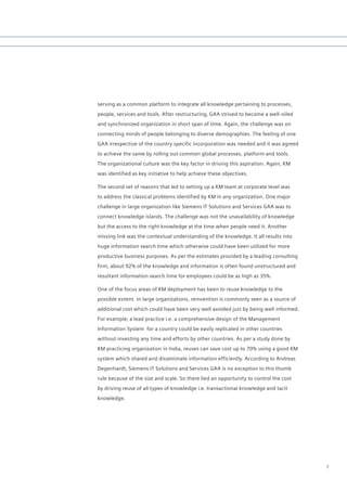 serving as a common platform to integrate all knowledge pertaining to processes,
people, services and tools. After restructuring, GAA strived to become a well-oiled
and synchronized organization in short span of time. Again, the challenge was on
connecting minds of people belonging to diverse demographies. The feeling of one
GAA irrespective of the country specific incorporation was needed and it was agreed
to achieve the same by rolling out common global processes, platform and tools.
The organizational culture was the key factor in driving this aspiration. Again, KM
was identified as key initiative to help achieve these objectives.

The second set of reasons that led to setting up a KM team at corporate level was
to address the classical problems identified by KM in any organization. One major
challenge in large organization like Siemens IT Solutions and Services GAA was to
connect knowledge islands. The challenge was not the unavailability of knowledge
but the access to the right knowledge at the time when people need it. Another
missing link was the contextual understanding of the knowledge. It all results into
huge information search time which otherwise could have been utilized for more
productive business purposes. As per the estimates provided by a leading consulting
firm, about 92% of the knowledge and information is often found unstructured and
resultant information search time for employees could be as high as 35%.

One of the focus areas of KM deployment has been to reuse knowledge to the
possible extent. In large organizations, reinvention is commonly seen as a source of
additional cost which could have been very well avoided just by being well informed.
For example; a lead practice i.e. a comprehensive design of the Management
Information System for a country could be easily replicated in other countries
without investing any time and efforts by other countries. As per a study done by
KM practicing organization in India, reuses can save cost up to 70% using a good KM
system which shared and disseminate information efficiently. According to Andreas
Degenhardt, Siemens IT Solutions and Services GAA is no exception to this thumb
rule because of the size and scale. So there lied an opportunity to control the cost
by driving reuse of all types of knowledge i.e. transactional knowledge and tacit
knowledge.




                                                                                       7
 