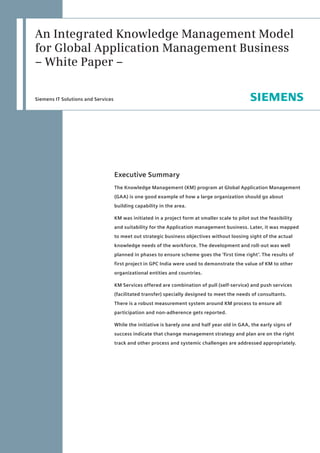 An Integrated Knowledge Management Model
for Global Application Management Business
– White Paper –

Siemens IT Solutions and Services




                                    Executive Summary
                                    The Knowledge Management (KM) program at Global Application Management
                                    (GAA) is one good example of how a large organization should go about
                                    building capability in the area.

                                    KM was initiated in a project form at smaller scale to pilot out the feasibility
                                    and suitability for the Application management business. Later, it was mapped
                                    to meet out strategic business objectives without loosing sight of the actual
                                    knowledge needs of the workforce. The development and roll-out was well
                                    planned in phases to ensure scheme goes the ‘first time right’. The results of
                                    first project in GPC India were used to demonstrate the value of KM to other
                                    organizational entities and countries.

                                    KM Services offered are combination of pull (self-service) and push services
                                    (facilitated transfer) specially designed to meet the needs of consultants.
                                    There is a robust measurement system around KM process to ensure all
                                    participation and non-adherence gets reported.

                                    While the initiative is barely one and half year old in GAA, the early signs of
                                    success indicate that change management strategy and plan are on the right
                                    track and other process and systemic challenges are addressed appropriately.
 