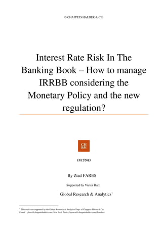 © CHAPPUIS HALDER & CIE
Interest Rate Risk In The
Banking Book – How to manage
IRRBB considering the
Monetary Policy and the new
regulation?
15/12/2015
By Ziad FARES
Supported by Victor Bart
Global Research & Analytics1
1
This work was supported by the Global Research & Analytics Dept. of Chappuis Halder & Cie.
E-mail : zfares@chappuishalder.com (New York, Paris), bgenest@chappuishalder.com (London)
 