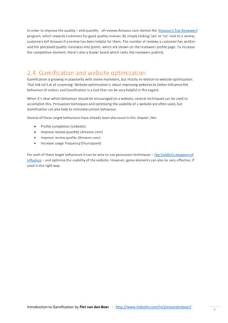 Introduction to Gamification by Piet van den Boer - http://www.linkedin.com/in/pietvandenboer/
9
In order to improve the quality – and quantity - of reviews Amazon.com started the ‘Amazon’s Top Reviewers’
program, which rewards customers for good quality reviews. By simply clicking ‘yes’ or ‘no’ next to a review,
customers tell Amazon if a review has been helpful for them. The number of reviews a customer has written
and the perceived quality translates into points, which are shown on the reviewers profile page. To increase
the competitive element, there’s also a leader board which ranks the reviewers publicly.
2.4 Gamification and website optimization
Gamification is growing in popularity with online marketers, but mostly in relation to website optimization.
That link isn’t at all surprising: Website optimization is about improving websites to better influence the
behaviour of visitors and Gamification is a tool that can be very helpful in this regard.
When it’s clear which behaviour should be encouraged on a website, several techniques can be used to
accomplish this. Persuasion techniques and optimizing the usability of a website are often used, but
Gamification can also help to stimulate certain behaviour.
Several of these target behaviours have already been discussed in this chapter, like:
 Profile completion (LinkedIn)
 Improve review quantity (Amazon.com)
 Improve review quality (Amazon.com)
 Increase usage frequency (Foursquare)
For each of these target behaviours it can be wise to use persuasion techniques – like Cialdini’s weapons of
influence – and optimize the usability of the website. However, game elements can also be very effective, if
used in the right way.
 