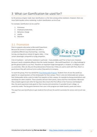 Introduction to Gamification by Piet van den Boer - http://www.linkedin.com/in/pietvandenboer/
10
3 What can Gamification be used for?
As the previous chapter made clear, Gamification is a hot item among online marketers. However, there are
more fields besides online marketing, in which Gamification can be of use.
For example, Gamification can be used for:
1. Promotion
2. Employee productivity
3. Behaviour change
4. Loyalty
5. Education
3.1 Promotion
Prezi is a popular alternative to Microsoft PowerPoint.
Because the service is hosted online and offers a
completely different way of presenting – zooming,
turning, one big picture instead of regular slides – it has
certain advantages compared to its big competitor.
A lot of marketers – and online marketers in particular – have probably used Prezi at least once. However,
because it works completely different than the market standard – Microsoft PowerPoint –it’s a big challenge to
get the general public to use Prezi. Therefore an important target demographic is students, at colleges as well
as universities. After all, they are the professionals of tomorrow. If they are used to work with Prezi, there’s a
good chance they will continue to do so when they work at a company.
To reach this group, Prezi has started the Prezi Ambassador Program. Students from all over the world can
apply for an unpaid position as Prezi Ambassador for their campus. There’s only one Ambassador per campus.
Each Ambassador writes a plan to make Prezi popular on their campus, for example by doing presentations and
workshops for other students. These activities will earn them points, status and Prezi merchandise. Moreover
they compete against each other for big prizes like a trip to the Prezi offices in San Francisco and Budapest.
Also, the work experience looks good on their resumes and sometimes it’s possible to earn college- or
university credits. The key game elements Prezi uses in this program are leader boards, points and status.
This way Prezi uses Gamification to get students from all over the world to promote the service and recruit new
users.
 