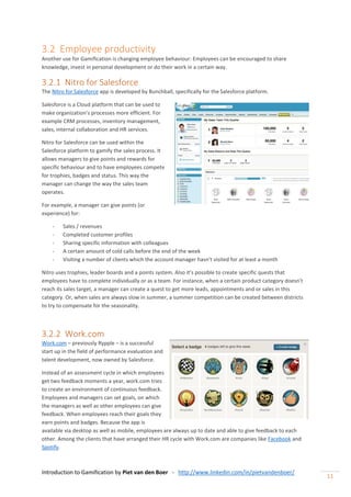Introduction to Gamification by Piet van den Boer - http://www.linkedin.com/in/pietvandenboer/
11
3.2 Employee productivity
Another use for Gamification is changing employee behaviour: Employees can be encouraged to share
knowledge, invest in personal development or do their work in a certain way.
3.2.1 Nitro for Salesforce
The Nitro for Salesforce app is developed by Bunchball, specifically for the Salesforce platform.
Salesforce is a Cloud platform that can be used to
make organization’s processes more efficient. For
example CRM processes, inventory management,
sales, internal collaboration and HR services.
Nitro for Salesforce can be used within the
Salesforce platform to gamify the sales process. It
allows managers to give points and rewards for
specific behaviour and to have employees compete
for trophies, badges and status. This way the
manager can change the way the sales team
operates.
For example, a manager can give points (or
experience) for:
- Sales / revenues
- Completed customer profiles
- Sharing specific information with colleagues
- A certain amount of cold calls before the end of the week
- Visiting a number of clients which the account manager hasn’t visited for at least a month
Nitro uses trophies, leader boards and a points system. Also it’s possible to create specific quests that
employees have to complete individually or as a team. For instance, when a certain product category doesn’t
reach its sales target, a manager can create a quest to get more leads, appointments and or sales in this
category. Or, when sales are always slow in summer, a summer competition can be created between districts
to try to compensate for the seasonality.
3.2.2 Work.com
Work.com – previously Rypple – is a successful
start up in the field of performance evaluation and
talent development, now owned by Salesforce.
Instead of an assessment cycle in which employees
get two feedback moments a year, work.com tries
to create an environment of continuous feedback.
Employees and managers can set goals, on which
the managers as well as other employees can give
feedback. When employees reach their goals they
earn points and badges. Because the app is
available via desktop as well as mobile, employees are always up to date and able to give feedback to each
other. Among the clients that have arranged their HR cycle with Work.com are companies like Facebook and
Spotify.
 