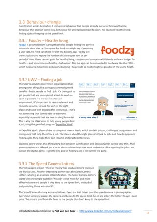 Introduction to Gamification by Piet van den Boer - http://www.linkedin.com/in/pietvandenboer/
12
3.3 Behaviour change
Gamification works best when it stimulates behaviour that people already pursue or find worthwhile.
Behaviour that doesn’t come easy, behaviour for which people have to work. For example healthy living,
finding a job or keeping to the speed limit.
3.3.1 Foodzy – Healthy living
Foodzy is an Amsterdam start up that helps people finding the perfect
balance in their diet. A Foursquare for food you might say. Everything
a user eats, he / she can check-in with the Foodzy app. Foodzy will
then calculate and report the number of calories per item or per
period of time. Users can set goals for healthy living, compare and compete with friends and earn badges for
healthy – and sometimes unhealthy – behaviour. Also the app can be connected to hardware like the Fitbit –
which measures movement and calorie burning – to provide as much insight as possible in the users’ health.
3.3.2 UWV – Finding a job
The UWV is a Dutch government organization that -
among other things like paying out unemployment
benefits - helps people to find a job. It’s their goal to
get people that are unemployed a back to work as
soon as possible. To increase chances on
employment, it’s important to have a relevant and
complete resume, to look for work in the right
places and to be well prepared for interviews. That’s
not something that comes easy to everyone,
especially to people that are new on the job market.
This is why the UWV aims to help young people find
a job, using the gamified program ‘Expeditie Work’.
In Expeditie Work, players have to complete several levels, which contain quizzes, challenges, assignments and
mini-games that help them find a job. They learn about the right places to look for jobs and how to approach
finding a job, they make their own resume and practice interviews.
Expeditie Work shows that the dividing line between Gamification and Serious Games can be very thin. A full
game experience is offered, yet a lot of the activities the player must undertake – like applying for jobs - are
outside the digital game. Even the end goal of finding a job is not within the game.
3.3.3 The Speed Camera Lottery
The Volkswagen project ‘The Fun Theory’ has produced more than just
the Piano Stairs. Another interesting winner was the Speed Camera
Lottery, which is an example of Gamification. The Speed Camera Lottery
starts with one simple question: Wouldn’t it be more fun and more
effective to reward people if they keep to the speed limit, instead of
just punishing those who don’t?
The Speed Camera Lottery works as follows: Every car that drives past the speed camera is photographed.
Every time someone passes the camera and keeps to the speed limit, he or she enters the lottery to win a cash
prize. The prize is paid from the fines to the people that don’t keep to the speed limit.
 