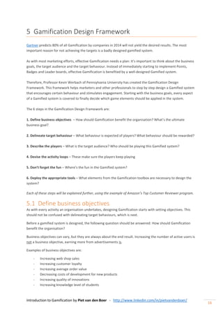 Introduction to Gamification by Piet van den Boer - http://www.linkedin.com/in/pietvandenboer/
16
5 Gamification Design Framework
Gartner predicts 80% of all Gamification by companies in 2014 will not yield the desired results. The most
important reason for not achieving the targets is a badly designed gamified system.
As with most marketing efforts, effective Gamification needs a plan: It’s important to think about the business
goals, the target audience and the target behaviour. Instead of immediately starting to implement Points,
Badges and Leader boards, effective Gamification is benefited by a well-designed Gamified system.
Therefore, Professor Kevin Werbach of Pennsylvania University has created the Gamification Design
Framework. This framework helps marketers and other professionals to step by step design a Gamified system
that encourages certain behaviour and stimulates engagement. Starting with the business goals, every aspect
of a Gamified system is covered to finally decide which game elements should be applied in the system.
The 6 steps in the Gamification Design Framework are:
1. Define business objectives – How should Gamification benefit the organisation? What’s the ultimate
business goal?
2. Delineate target behaviour – What behaviour is expected of players? What behaviour should be rewarded?
3. Describe the players – What is the target audience? Who should be playing this Gamified system?
4. Devise the activity loops – These make sure the players keep playing
5. Don’t forget the fun – Where’s the fun in the Gamified system?
6. Deploy the appropriate tools – What elements from the Gamification toolbox are necessary to design the
system?
Each of these steps will be explained further, using the example of Amazon’s Top Customer Reviewer program.
5.1 Define business objectives
As with every activity an organisation undertakes, designing Gamification starts with setting objectives. This
should not be confused with delineating target behaviours, which is next.
Before a gamified system is designed, the following question should be answered: How should Gamification
benefit the organisation?
Business objectives can vary, but they are always about the end result. Increasing the number of active users is
not a business objective, earning more from advertisements is.
Examples of business objectives are:
- Increasing web shop sales
- Increasing customer loyalty
- Increasing average order value
- Decreasing costs of development for new products
- Increasing quality of innovations
- Increasing knowledge level of students
 