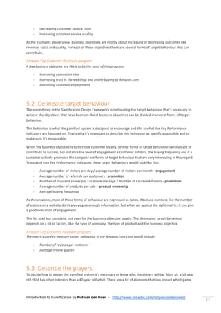 Introduction to Gamification by Piet van den Boer - http://www.linkedin.com/in/pietvandenboer/
17
- Decreasing customer service costs
- Increasing customer service quality
As the examples above show, business objectives are mostly about increasing or decreasing outcomes like
revenue, costs and quality. For each of these objectives there are several forms of target behaviour that can
contribute.
Amazon Top Customer Reviewer program
A few business objective are likely to be the basis of this program:
- Increasing conversion rate
- Increasing trust in the webshop and online buying at Amazon.com
- Increasing customer engagement
5.2 Delineate target behaviour
The second step in the Gamification Design Framework is delineating the target behaviour that’s necessary to
achieve the objectives that have been set. Most business objectives can be divided in several forms of target
behaviour.
This behaviour is what the gamified system is designed to encourage and this is what the Key Performance
Indicators are focussed on. That’s why it’s important to describe this behaviour as specific as possible and to
make sure it’s measurable.
When the business objective is to increase customer loyalty, several forms of target behaviour can indicate or
contribute to success. For instance the level of engagement a customer exhibits, the buying frequency and if a
customer actively promotes the company are forms of target behaviour that are very interesting in this regard.
Translated into Key Performance Indicators these target behaviours would look like this:
- Average number of visitors per day / average number of visitors per month - engagement
- Average number of referrals per customers - promotion
- Number of likes and shares per Facebook message / Number of Facebook friends - promotion
- Average number of products per sale – product ownership
- Average buying frequency
As shown above, most of these forms of behaviour are expressed as ratios. Absolute numbers like the number
of visitors on a website don’t always give enough information, but when set against the right metrics it can give
a good indication of engagement.
This list is all but complete, not even for the business objective loyalty. The delineated target behaviour
depends on a lot of factors, like the type of company, the type of product and the business objective.
Amazon Top Customer Reviewer program
The metrics used to measure target behaviour in the Amazon.com case would include:
- Number of reviews per customer
- Average review quality
5.3 Describe the players
To decide how to design the gamified system it’s necessary to know who the players will be. After all, a 10-year
old child has other interests than a 40-year old adult. There are a lot of elements that can impact which game
 