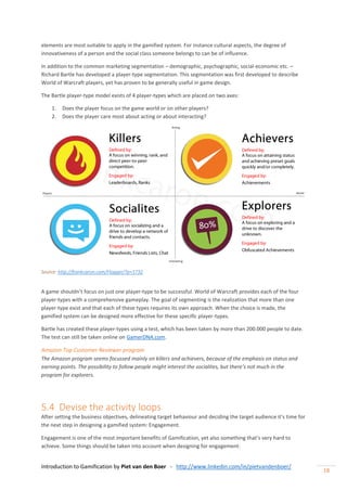 Introduction to Gamification by Piet van den Boer - http://www.linkedin.com/in/pietvandenboer/
18
elements are most suitable to apply in the gamified system. For instance cultural aspects, the degree of
innovativeness of a person and the social class someone belongs to can be of influence.
In addition to the common marketing segmentation – demographic, psychographic, social-economic etc. –
Richard Bartle has developed a player-type segmentation. This segmentation was first developed to describe
World of Warcraft players, yet has proven to be generally useful in game design.
The Bartle player-type model exists of 4 player-types which are placed on two axes:
1. Does the player focus on the game world or on other players?
2. Does the player care most about acting or about interacting?
Source: http://frankcaron.com/Flogger/?p=1732
A game shouldn’t focus on just one player-type to be successful. World of Warcraft provides each of the four
player-types with a comprehensive gameplay. The goal of segmenting is the realization that more than one
player-type exist and that each of these types requires its own approach. When the choice is made, the
gamified system can be designed more effective for these specific player-types.
Bartle has created these player-types using a test, which has been taken by more than 200.000 people to date.
The test can still be taken online on GamerDNA.com.
Amazon Top Customer Reviewer program
The Amazon program seems focussed mainly on killers and achievers, because of the emphasis on status and
earning points. The possibility to follow people might interest the socialites, but there’s not much in the
program for explorers.
5.4 Devise the activity loops
After setting the business objectives, delineating target behaviour and deciding the target audience it’s time for
the next step in designing a gamified system: Engagement.
Engagement is one of the most important benefits of Gamification, yet also something that’s very hard to
achieve. Some things should be taken into account when designing for engagement:
 