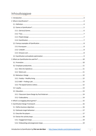 Introduction to Gamification by Piet van den Boer - http://www.linkedin.com/in/pietvandenboer/
1
Inhoudsopgave
1 Introduction.................................................................................................................................................3
2 What is Gamification? .................................................................................................................................4
2.1 Definition..............................................................................................................................................4
2.2 Game or Gamification?.........................................................................................................................5
2.2.1 (Serious) Games.............................................................................................................................6
2.2.2 Toys................................................................................................................................................7
2.2.3 Playful design.................................................................................................................................7
2.2.4 Gamification ..................................................................................................................................7
2.3 Famous examples of Gamification .......................................................................................................8
2.3.1 Foursquare .....................................................................................................................................8
2.3.2 LinkedIn .........................................................................................................................................8
2.3.3 Amazon.com..................................................................................................................................8
2.4 Gamification and website optimization ...............................................................................................9
3 What can Gamification be used for?.........................................................................................................10
3.1 Promotion...........................................................................................................................................10
3.2 Employee productivity .......................................................................................................................11
3.2.1 Nitro for Salesforce......................................................................................................................11
3.2.2 Work.com....................................................................................................................................11
3.3 Behaviour change...............................................................................................................................12
3.3.1 Foodzy – Healthy living................................................................................................................12
3.3.2 UWV – Finding a job.....................................................................................................................12
3.3.3 The Speed Camera Lottery ..........................................................................................................12
3.4 Loyalty ................................................................................................................................................13
3.5 Education............................................................................................................................................13
3.5.1 Classroom Game Design by Paul Andersen.................................................................................14
3.5.2 Codecademy................................................................................................................................14
4 What’s so engaging about games?............................................................................................................15
5 Gamification Design Framework ...............................................................................................................16
5.1 Define business objectives .................................................................................................................16
5.2 Delineate target behaviour ................................................................................................................17
5.3 Describe the players...........................................................................................................................17
5.4 Devise the activity loops.....................................................................................................................18
5.4.1 Engagement loops.......................................................................................................................19
5.4.2 Onboarding and progression loops .............................................................................................19
 