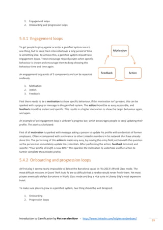 Introduction to Gamification by Piet van den Boer - http://www.linkedin.com/in/pietvandenboer/
19
1. Engagement loops
2. Onboarding and progression loops
5.4.1 Engagement loops
To get people to play a game or enter a gamified system once is
one thing, but to keep them interested over a long period of time
is something else. To achieve this, a gamified system should have
engagement loops. These encourage reward players when specific
behaviour is shown and encourage them to keep showing this
behaviour time and time again.
An engagement loop exists of 3 components and can be repeated
endlessly.
1. Motivation
2. Action
3. Feedback
First there needs to be a motivation to show specific behaviour. If this motivation isn’t present, this can be
sparked with a popup or message in the gamified system. The action should be as easy as possible, and
feedback should be instant and specific. This results in a higher motivation to show the target behaviour again,
and again.
An example of an engagement loop is LinkedIn’s progress bar, which encourages people to keep updating their
profile. This works as followed:
First of all motivation is sparked with message asking a person to update his profile with credentials of former
employers. Often accompanied with a reference to other LinkedIn members in his network that have already
done this. The performing of this action is made very easy, by moving the entry field just beneath the question
so the person can immediately update his credentials. After performing the action, feedback is instant and
specific: “Your profile strength is now 80%!” This sparkles the motivation to undertake another action to
further complete the LinkedIn profile.
5.4.2 Onboarding and progression loops
At first play it seems nearly impossible to defeat the Barcelona squad in Fifa 2013’s World Class mode. The
most difficult missions in Grant Theft Auto IV are so difficult that a newbie would never finish them. Yet most
players eventually defeat Barcelona in World Class mode and buy a nice suite in Liberty City’s most expensive
hotel.
To make sure players grow in a gamified system, two thing should be well designed:
1. Onboarding
2. Progression loops
Motivation
ActionFeedback
 