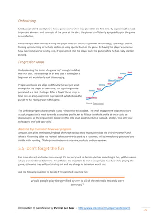 Introduction to Gamification by Piet van den Boer - http://www.linkedin.com/in/pietvandenboer/
20
Onboarding
Most people don’t exactly know how a game works when they play it for the first time. By explaining the most
important elements and concepts of the game at the start, the player is sufficiently equipped to play the game
to satisfaction.
Onboarding is often done by having the player carry out small assignments like creating / updating a profile,
looking up something in the help section or using specific tools in the game. By having the player experience
how everything works step by step, it’s prevented that the player quits the game before he has really started
playing.
Progression loops
Understanding the basics of a game isn’t enough to defeat
the final boss. The challenge of an end boss is too big for a
beginner and would only work discouraging.
Progression loops are steps in difficulty that are just small
enough for the player to overcome, but big enough to be
perceived as a real challenge. After a few of these steps, a
final boss or a big assignment is presented, which shows the
player he has really grown in the game.
Source: Specrunner
The LinkedIn progress bar example is also relevant for this subject. The small engagement loops make sure
actual progression is made towards a complete profile. Yet to fill out the whole profile at once could be
discouraging, so the engagement loops turn this into small assignments like ‘upload a photo’, ‘link with your
colleagues’ and ‘add your skills’.
Amazon Top Customer Reviewer program
Amazon.com gives immediate feedback after each review: How much points has the reviewer earned? And
what is his ranking after this review? When a review is rated by a customer, this is immediately processed and
visible in the ranking. This helps motivate users to review products and rate reviews.
5.5 Don’t forget the fun
Fun is an abstract and subjective concept. It’s not very hard to decide whether something is fun, yet the reason
why is a lot harder to determine. Nevertheless it’s important to make sure players have fun while playing the
game, otherwise they will quickly drop out and any change in behaviour won’t last.
Ask the following question to decide if the gamified system is fun:
Would people play the gamified system is all of the extrinsic rewards were
removed?
 