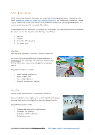 Introduction to Gamification by Piet van den Boer - http://www.linkedin.com/in/pietvandenboer/
21
5.5.1 4 sorts of fun
Nicole Lazzarro has researched the reasons why people have fun playing games, besides the storyline. In her
paper ‘Why we play games: Four keys to more emotion without story’ she distinguishes 4 kinds of fun. These 4
‘Keys to emotion’ are ways in which players can be emotionally involved with games or gamified systems. The
most successful games provide in at least 3 of these Keys.
In a gamified system too, it’s sensible to have good look at these Keys and to decide which should be present in
the system and how that should be done. The 4 Keys are as follows:
1. Hard fun
2. Easy fun
3. Serious fun (Altered states)
4. The people factor
Hard fun
Emotions from meaningful challenges, strategies, and puzzles
Hard fun creates emotion by focussing the game experience on
reaching a goal. The achieving or not achieving of objectives gives
feelings of frustration and personal victory (or Fiero, as Lazzaro
calls it).
Players that enjoy hard fun, like to:
- Play to see how good they are
- Play to beat the game
- Have multiple objectives
- Requiring strategy rather than luck
Easy fun
Grab attention with ambiguity, incompleteness, and detail
Easy fun is all about discovering the game world. It responds to the players’
curiosity. The attention is held by feelings of wonder, awe and mystery.
Players that enjoy easy fun, like:
- Exploring new worlds with intriguing people
- Excitement and adventure
- Feeling one with their characters
- To figure things out
 