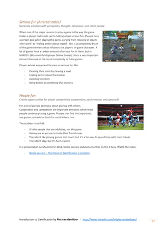 Introduction to Gamification by Piet van den Boer - http://www.linkedin.com/in/pietvandenboer/
22
Serious fun (Altered states)
Generate emotion with perception, thought, behaviour, and other people
When one of the major reasons to play a game is the way the game
makes a player feel inside, we’re talking about serious fun. Players have
a certain goal when playing the game, varying from ‘blowing of steam
after work’, to ‘feeling better about myself’. This is accomplished by all
of the game elements that influence the players’ in-game character. A
lot of games have a certain amount of serious fun in them, but in
MMOG’s (Massively Multiplayer Online Games) this is a very important
element because of the social complexity in these games.
Players whose enjoyment focuses on serious fun like:
- Clearing their mind by clearing a level
- Feeling better about themselves
- Avoiding boredom
- Being better at something that matters
People fun
Create opportunities for player competition, cooperation, performance, and spectacle
For a lot of players gaming is about playing with others.
Cooperation and competition are important emotions which make
people continue playing a game. Players that find this important,
see games primarily as tools for social interaction.
These players say that:
- It’s the people that are addictive, not the game
- Games are an excuse to invite their friends over
- They don’t like playing games that much, but it’s a fun way to spend time with their friends
- They don’t play, but it’s fun to watch
In a presentation on GSummit SF 2012, Nicole Lazzaro elaborates further on the 4 Keys. Watch the video:
- Nicole Lazzaro – The future of Gamification is emotion
 