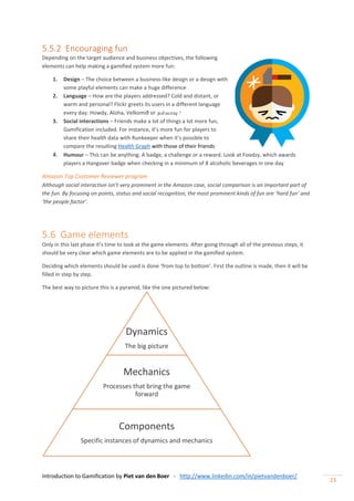 Introduction to Gamification by Piet van den Boer - http://www.linkedin.com/in/pietvandenboer/
23
5.5.2 Encouraging fun
Depending on the target audience and business objectives, the following
elements can help making a gamified system more fun:
1. Design – The choice between a business-like design or a design with
some playful elements can make a huge difference
2. Language – How are the players addressed? Cold and distant, or
warm and personal? Flickr greets its users in a different language
every day: Howdy, Aloha, Velkomið or நல்வரவு ?
3. Social interactions – Friends make a lot of things a lot more fun,
Gamification included. For instance, it’s more fun for players to
share their health data with Runkeeper when it’s possible to
compare the resulting Health Graph with those of their friends
4. Humour – This can be anything. A badge, a challenge or a reward. Look at Foodzy, which awards
players a Hangover badge when checking in a minimum of 8 alcoholic beverages in one day
Amazon Top Customer Reviewer program
Although social interaction isn’t very prominent in the Amazon case, social comparison is an important part of
the fun. By focusing on points, status and social recognition, the most prominent kinds of fun are ‘hard fun’ and
‘the people factor’.
5.6 Game elements
Only in this last phase it’s time to look at the game elements. After going through all of the previous steps, it
should be very clear which game elements are to be applied in the gamified system.
Deciding which elements should be used is done ‘from top to bottom’. First the outline is made, then it will be
filled in step by step.
The best way to picture this is a pyramid, like the one pictured below:
Dynamics
The big picture
Mechanics
Processes that bring the game
forward
Components
Specific instances of dynamics and mechanics
 