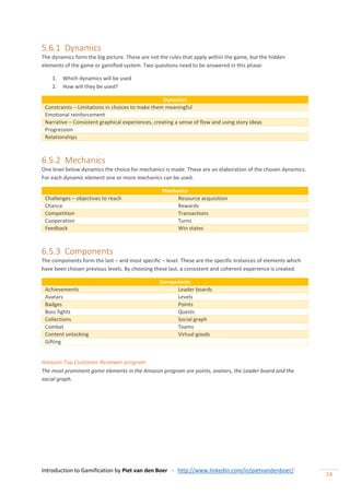 Introduction to Gamification by Piet van den Boer - http://www.linkedin.com/in/pietvandenboer/
24
5.6.1 Dynamics
The dynamics form the big picture. These are not the rules that apply within the game, but the hidden
elements of the game or gamified system. Two questions need to be answered in this phase:
1. Which dynamics will be used
2. How will they be used?
Dynamics
Constraints – Limitations in choices to make them meaningful
Emotional reinforcement
Narrative – Consistent graphical experiences, creating a sense of flow and using story ideas
Progression
Relationships
6.5.2 Mechanics
One level below dynamics the choice for mechanics is made. These are an elaboration of the chosen dynamics.
For each dynamic element one or more mechanics can be used.
Mechanics
Challenges – objectives to reach Resource acquisition
Chance Rewards
Competition Transactions
Cooperation Turns
Feedback Win states
6.5.3 Components
The components form the last – and most specific – level. These are the specific instances of elements which
have been chosen previous levels. By choosing these last, a consistent and coherent experience is created.
Components
Achievements Leader boards
Avatars Levels
Badges Points
Boss fights Quests
Collections Social graph
Combat Teams
Content unlocking Virtual goods
Gifting
Amazon Top Customer Reviewer program
The most prominent game elements in the Amazon program are points, avatars, the Leader board and the
social graph.
 