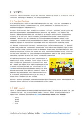 Introduction to Gamification by Piet van den Boer - http://www.linkedin.com/in/pietvandenboer/
25
6 Rewards
Gamification and rewards are often thought of as inseparable. Yet although rewards are an important aspect of
Gamification, the wrong use of them can even prove counter effective.
6.1 Overjustification
In self-perception theory there’s an effect called the overjustification effect. This is what happens when an
external incentive reduces – or even removes – the intrinsic motivation to do something. This effect is a
demotivation because of an external reward.
In research which shows this effect, three groups of toddlers - 3 to 5 years – were asked to draw a picture. An
activity for which toddlers in general have an intrinsic motivation, they like doing it. The first group was
promised a reward – a sticker – when they were done, the second group wasn’t promised anything but did
receive the sticker afterwards. The last group wasn’t promised anything and didn’t receive any reward
afterwards. The results were very interesting: The first group showed significantly less drawing activity
compared to the other two groups, which showed ‘normal drawing behaviour’. The first group also didn’t like
drawing as much and the quality of their drawings was significantly less than those of the other groups.
This effect has also been shown with adults. A childcare company had the following problem: A lot of parents
picked up their children late. This meant the employees had to stay late and the children had to wait for their
parents when the activities had already finished. To resolve this problem, a fine was set for parents that were
more than 5 minutes late to pick up their children. The result: The problem only got worse, more parents were
late more often. Guess what? The parents found a justification for being late in the fine. The fine diminished
their feelings of guilt and decreased their intrinsic motivation to come on time.
In Gamification rewards also bear the risk of overjustification, or
the focussing on extrinsic motivation. This can stand in the way of
actual, lasting change in behaviour. In Taiwan for instance, there
was a problem with dog poo on the streets. To get people to clean
up the dog poo, Gamification was used. Participants of the Poo
Lotto could win prizes when they cleaned up dog poo. The result:
After the campaign had ended, everyone just left the dog poo on
the streets again, because there wasn’t any intrinsic motivation.
By focussing too much on extrinsic motivation with prizes, no
lasting change in behaviour had been achieved.
Restraint is therefore advised when using rewards in Gamification. When enough intrinsic motivation exists, it’s
often more sensible to instigate this than to face it with an extrinsic reward.
6.2 SAPS model
The risk for overjustification and the focus on extrinsic motivation doesn’t mean rewards can’t work at all. They
can be very effective, if used correctly. However there is a difference in effect between different types of
rewards. Gabe Zichermann developed the SAPS model which classifies rewards in four categories:
1. Status
2. Access
3. Power
4. Stuff
 