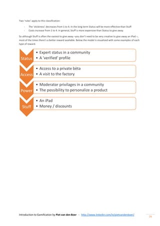Introduction to Gamification by Piet van den Boer - http://www.linkedin.com/in/pietvandenboer/
26
Two ‘rules’ apply to this classification:
- The ‘stickiness’ decreases from 1 to 4. In the long term Status will be more effective than Stuff
- Costs increase from 1 to 4. In general, Stuff is more expensive than Status to give away
So although Stuff is often the easiest to give away –you don’t need to be very creative to give away an iPad –,
most of the times there’s a better reward available. Below the model is visualized with some examples of each
type of reward.
Status
• Expert status in a community
• A 'verified' profile
Access
• Access to a private bèta
• A visit to the factory
Power
• Moderator privilages in a community
• The possibility to personalize a product
Stuff
• An iPad
• Money / discounts
 