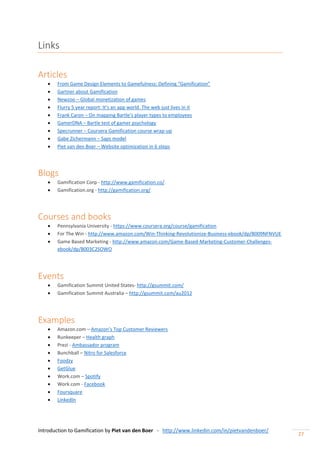 Introduction to Gamification by Piet van den Boer - http://www.linkedin.com/in/pietvandenboer/
27
Links
Articles
 From Game Design Elements to Gamefulness: Defining “Gamification”
 Gartner about Gamification
 Newzoo – Global monetization of games
 Flurry 5 year report: It’s an app world. The web just lives in it
 Frank Caron – On mapping Bartle’s player types to employees
 GamerDNA – Bartle test of gamer psychology
 Specrunner – Coursera Gamification course wrap-up
 Gabe Zichermann – Saps model
 Piet van den Boer – Website optimization in 6 steps
Blogs
 Gamification Corp - http://www.gamification.co/
 Gamification.org - http://gamification.org/
Courses and books
 Pennsylvania University - https://www.coursera.org/course/gamification
 For The Win - http://www.amazon.com/Win-Thinking-Revolutionize-Business-ebook/dp/B009NFNVUE
 Game Based Marketing - http://www.amazon.com/Game-Based-Marketing-Customer-Challenges-
ebook/dp/B003C2SOWO
Events
 Gamification Summit United States- http://gsummit.com/
 Gamification Summit Australia – http://gsummit.com/au2012
Examples
 Amazon.com – Amazon’s Top Customer Reviewers
 Runkeeper – Health graph
 Prezi - Ambassador program
 Bunchball – Nitro for Salesforce
 Foodzy
 GetGlue
 Work.com – Spotify
 Work.com - Facebook
 Foursquare
 LinkedIn
 