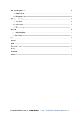 Introduction to Gamification by Piet van den Boer - http://www.linkedin.com/in/pietvandenboer/
2
5.5 Don’t forget the fun............................................................................................................................20
5.5.1 4 sorts of fun................................................................................................................................21
5.5.2 Encouraging fun...........................................................................................................................23
5.6 Game elements ..................................................................................................................................23
5.6.1 Dynamics .....................................................................................................................................24
6.5.2 Mechanics....................................................................................................................................24
6.5.3 Components ................................................................................................................................24
6 Rewards.....................................................................................................................................................25
6.1 Overjustification.............................................................................................................................25
6.2 SAPS model.....................................................................................................................................25
Links...............................................................................................................................................................27
Articles.......................................................................................................................................................27
Blogs..........................................................................................................................................................27
Courses and books ....................................................................................................................................27
Events........................................................................................................................................................27
Examples ...................................................................................................................................................27
Videos........................................................................................................................................................28
 