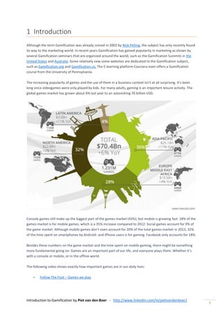 Introduction to Gamification by Piet van den Boer - http://www.linkedin.com/in/pietvandenboer/
3
1 Introduction
Although the term Gamification was already coined in 2002 by Nick Pelling, the subject has only recently found
its way to the marketing world. In recent years Gamification has gained popularity in marketing as shown by
several Gamification seminars that are organized around the world, such as the Gamification Summits in the
United States and Australia. Some relatively new some websites are dedicated to the Gamification subject,
such as Gamification.org and Gamification.co. The E-learning platform Coursera even offers a Gamification
course from the University of Pennsylvania.
The increasing popularity of games and the use of them in a business context isn’t at all surprising. It’s been
long since videogames were only played by kids. For many adults, gaming is an important leisure activity. The
global games market has grown about 6% last year to an astonishing 70 billion USD.
Console games still make up the biggest part of the games market (43%), but mobile is growing fast: 18% of the
games market is for mobile games, which is a 35% increase compared to 2012. Social games account for 9% of
the game market. Although mobile games don’t even account for 20% of the total games market in 2013, 32%
of the time spent on smartphones by Android- and iPhone users is for gaming. Facebook only accounts for 18%.
Besides these numbers on the game market and the time spent on mobile gaming, there might be something
more fundamental going on: Games are an important part of our life, and everyone plays them. Whether it’s
with a console or mobile, or in the offline world.
The following video shows exactly how important games are in our daily lives:
- Follow The Foot – Games we play
 