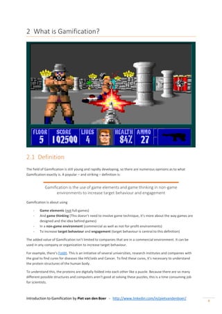 Introduction to Gamification by Piet van den Boer - http://www.linkedin.com/in/pietvandenboer/
4
2 What is Gamification?
2.1 Definition
The field of Gamification is still young and rapidly developing, so there are numerous opinions as to what
Gamification exactly is. A popular – and striking – definition is:
Gamification is the use of game elements and game thinking in non-game
environments to increase target behaviour and engagement
Gamification is about using
- Game elements (not full-games)
- And game thinking (This doesn’t need to involve game technique, it’s more about the way games are
designed and the idea behind games)
- In a non-game environment (commercial as well as not-for-profit environments)
- To increase target behaviour and engagement (target behaviour is central to this definition)
The added value of Gamification isn’t limited to companies that are in a commercial environment. It can be
used in any company or organization to increase target behaviour.
For example, there’s Foldit. This is an initiative of several universities, research institutes and companies with
the goal to find cures for diseases like HIV/aids and Cancer. To find these cures, it’s necessary to understand
the protein structures of the human body.
To understand this, the proteins are digitally folded into each other like a puzzle. Because there are so many
different possible structures and computers aren’t good at solving these puzzles, this is a time consuming job
for scientists.
 