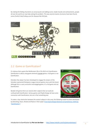 Introduction to Gamification by Piet van den Boer - http://www.linkedin.com/in/pietvandenboer/
5
By making the folding of proteins an actual puzzle and adding scores, leader boards and achievements, people
all over the world can now help solving this problem. This way several enzyme structures have been found,
some of which help finding cures for diseases like HIV/aids.
2.2 Game or Gamification?
It’s obvious that a game like Wolfenstein 3D or Fifa 2013 isn’t Gamification.
Gamification is about using game elements outside games. A full game is not
Gamification.
Heineken Star player has been developed to engage the viewers of the
Heineken sponsored Champions League (soccer) games more with the brand.
Although this is a very successful and engaging game, it’s a full game and not
Gamification.
Besides full games there are several other subjects that can easily be
confused with Gamification. Serious games and Playful Design do have some
connection with Gamification, but are in fact something else.
To make a clear distinction between the several subjects in this area, the following model has been developed
by Deterding, Dixon, Khaled and Nacke in their paper ‘From Game Design Elements to Gamefulness: Defining
“Gamification”.’
 