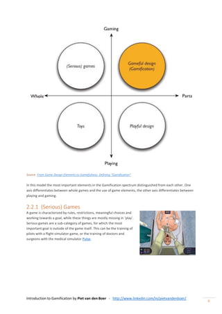 Introduction to Gamification by Piet van den Boer - http://www.linkedin.com/in/pietvandenboer/
6
Source: From Game Design Elements to Gamefulness: Defining “Gamification”
In this model the most important elements in the Gamification spectrum distinguished from each other. One
axis differentiates between whole games and the use of game elements, the other axis differentiates between
playing and gaming.
2.2.1 (Serious) Games
A game is characterized by rules, restrictions, meaningful choices and
working towards a goal, while these things are mostly missing in ‘play’.
Serious games are a sub-category of games, for which the most
important goal is outside of the game itself. This can be the training of
pilots with a flight simulator game, or the training of doctors and
surgeons with the medical simulator Pulse.
 