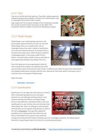 Introduction to Gamification by Piet van den Boer - http://www.linkedin.com/in/pietvandenboer/
7
2.2.2 Toys
Toys are on the left side of the spectrum. They offer a whole experience,
instead of using just parts of games. Yet there are no specific goals, rules
or meaningful choices which make it a game.
Lego, Duplo and K’nex are great examples of this: Everything is possible,
like recreate an Escher illusion (see picture on the right). If the
competition element is added, a toy will most likely become a game.
2.2.3 Playful design
Playful design is not a whole gaming experience, only
parts of games (game elements) are used. Yet, also with
Playful design there are no specific goals, rules or
meaningful choices that make it a game or Gamification.
Fun is the most important element. An example of this is
the idea for the ‘piano stairs’, which has been created for
a Volkswagen project. In this project called ‘The fun
theory’, consumers where asked to come up with ideas to
encourage positive behaviour by making it more fun.
One of the ideas was to encourage people to take the
stairs instead of the escalator, by making the stairs look
and sound like a piano. Every touch of a stair results in a different note. When the piano stairs where build, a
lot of people initially where inclined to take the stairs. Because for them there wasn’t a clear goal, rules or
restrictions this is an example of Playful design.
Watch the video:
- Volkswagen – Piano Stairs
2.2.4 Gamification
Gamification is on the right side of the spectrum. It doesn’t
offer a whole gaming experience, but some game
elements are used. Although sometimes there’s some
confusion between Gamification and Playful design,
there’s a clear difference: Gamification offers a clear and
specific goal to its users and has rules and restrictions that
make it game-like. There’s a challenge to reach the goals
that have been set. An example of Gamification in action is
the start-up PromiseUp. Their app offers people the
possibility to turn every promise they make into a bet.
Plans to eat healthier? Or to exercise every week? By
turning it into a bet with their friends, PromiseUp users can earn badges and points. The adding of game
elements to a specific goal makes it a lot more fun to achieve personal goals.
 