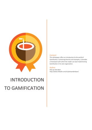 INTRODUCTION
TO GAMIFICATION
Content
This whitepaper offers an introduction to the world of
Gamification. Containing theories and examples, it provides
a framework with which the reader can start implementing
Gamification in his own organization.
Author
Piet van den Boer
http://www.linkedin.com/in/pietvandenboer/
 