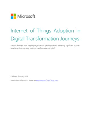 Internet of Things Adoption in
Digital Transformation Journeys
Lessons learned from helping organizations getting started, delivering significant business
benefits and accelerating business transformation using IoT.
Published: February 2018
For the latest information, please see www.InternetofYourThings.com
 