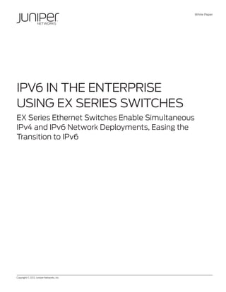 White Paper




IPv6 in the Enterprise
Using EX Series Switches
EX Series Ethernet Switches Enable Simultaneous
IPv4 and IPv6 Network Deployments, Easing the
Transition to IPv6




Copyright © 2012, Juniper Networks, Inc.	                   1
 