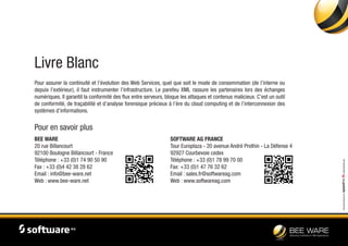 Livre Blanc
Pour assurer la continuité et l’évolution des Web Services, quel que soit le mode de consommation (de l’interne ou
depuis l’extérieur), il faut instrumenter l’infrastructure. Le parefeu XML rassure les partenaires lors des échanges
numériques. Il garantit la conformité des flux entre serveurs, bloque les attaques et contenus malicieux. C’est un outil
de conformité, de traçabilité et d’analyse forensique précieux à l’ère du cloud computing et de l’interconnexion des
systèmes d’informations.
Pour en savoir plus
BEE WARE
20 rue Billancourt
92100 Boulogne Billancourt - France
Téléphone : +33 (0)1 74 90 50 90
Fax : +33 (0)4 42 38 28 62
Email : info@bee-ware.net
Web : www.bee-ware.net
SOFTWARE AG FRANCE
Tour Europlaza - 20 avenue André Prothin - La Défense 4
92927 Courbevoie cedex
Téléphone : +33 (0)1 78 99 70 00
Fax: +33 (0)1 47 76 32 62
Email : sales.fr@softwareag.com
Web : www.softwareag.com
Livreblancréalisépar-www.speedfire.com
 