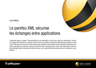 Le parefeu XML sécurise
les échanges entre applications
Livre Blanc
L’entreprise gagne à soigner l’interopérabilité de ses applications si elle veut croiser ses informations, enrichir
ses analyses et conquérir de nouveaux marchés. Dans ce contexte, l’infrastructure Web Services devient un enjeu
crucial. Elle figure au centre de l’interconnexion des systèmes d’informations et des migrations actuelles vers le
cloud computing. De nouveaux moyens de protection sont nécessaires pour fournir des interactions continues,
des échanges fiables et sécurisés de Web Services, qu’ils soient destinés aux partenaires de l’entreprise ou aux
salariés.
 