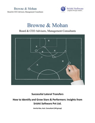 Browne & Mohan
     Board & CEO Advisors, Management Consultants




               Successful Lateral Transfers
How to Identify and Grow Stars & Performers: Insights from
                 Srishti Software Pvt Ltd.
                 Amrita Rao, Asst. Consultant (HR group)
 