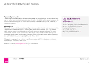 Partagez
10
Le mouvement brownien des marques
Opinion Leader
A propos d’Opinion Leaders
Opinion Leaders fait partie d’une série régulière d’articles rédigés par les consultants de TNS pour partager leur
expertise sur les missions qu’ils ont réalisées pour leurs clients dans plus de 80 marchés dans le monde, avec des
insights supplémentaires apportés par les enquêtes propriétaires de TNS telles que Digital Life, Mobile Life ou
Commitment Economy.
A propos de TNS
TNS conseille ses clients dans leurs stratégies spécifiques de croissance liées à l’entrée sur de nouveaux marchés,
l’innovation, le changement de marque et la gestion de la relation client ou employé, grâce à une expertise
établie de longue date et à des solutions de pointe. Forte de sa présence dans plus de 80 pays, TNS nourrit
une relation de proximité avec les consommateurs et les citoyens partout dans le monde et développe une
connaissance unique de leurs comportements et attitudes qui tient compte de la diversité de leurs cultures, de
leurs systèmes économiques et des aspects politiques de chaque région.
TNS appartient au groupe Kantar, la division Insight Consommateurs de WPP, l’un des leaders mondiaux en
matière d’insight, d’information et de conseil.
Rendez-vous sur le site www.tnsglobal.com pour plus d’informations.
Ceci peut aussi vous
intéresser...
The value of context: or what qualitative research
can learn from behavioural economics >
Breaking the habit code >
The secret life of the brain >
May I have your attention please ? >
 