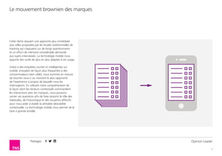 Partagez
7
Le mouvement brownien des marques
Opinion Leader
Cette tâche requiert une approche plus immédiate
que celles proposées par les études traditionnelles de
tracking qui s’appuient sur de longs questionnaires
et un effort de mémoire considérable demandé
aux sujets interviewés. La technologie mobile nous
apporte des outils de plus en plus adaptés à cet usage.
Grâce à des enquêtes courtes et intelligentes sur
mobile, envoyées de façon plus fréquentes à des
consommateurs bien ciblés, nous sommes en mesure
de toucher ceux-ci au moment le plus rapproché
de l’expérience à propos de laquelle nous les
interrogeons. En utilisant notre compréhension de
la façon dont les facteurs contextuels commandent
les interactions avec les marques, nous pouvons
cerner ces questions afin de faire ressortir le rôle des
habitudes, de l’heuristique et des souvenirs affectifs
pour nous aider à établir la véritable désirabilité
contextuelle. La technologie mobile nous permet de le
faire à grande échelle.
 