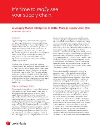 It’s time to really see
your supply chain.
Leveraging Market Intelligence to Better Manage Supply Chain Risk
A LexisNexis® White Paper

Overview
Supply management professionals at companies
in a wide range of industries are increasingly facing
the daunting challenge of improving compliance and
proper certifications of suppliers throughout their
supply chain with the need to reduce costs. It’s a
vexing dilemma and, unfortunately, one that can
often lead to supply chain disruptions when a problem
flares up with a key supplier that was cutting too
many corners, out of compliance with safety
regulations or suddenly shut down because they
couldn’t make payroll.
The good news is there are emerging business
information tools now available to supply management
professionals that can help them closely monitor their
key suppliers and create an “early warning” system
for potential supplier risks. This information allows
businesses to better anticipate and manage risks to
the supply chain, reducing the chance they will suffer
business disruption, legal consequences or damages
to their brand caused by a lack of visibility into
supplier risk.

Risks to the Supply Chain
For companies in virtually any industry that requires
the manufacturing of goods, supply chains are the
lifeblood to economic success. In recent years,
supply chains have become more complex and
larger as the drive for efficiency has led to increased
outsourcing, sub-contracting and the search for lowercost providers. At the same time, companies are
increasingly being expected to manage these suppliers
in light of rising security threats, safety requirements,
financial vulnerabilities and other compliance matters
that could affect their operations. When you tack on
to that daunting challenge the inevitable threats of
natural disasters and extreme weather, it becomes
clear that supply chain risk is higher than ever before.

Supply management and procurement professionals
saw a pair of graphic examples of this level of risk in late2012. In September, a fire broke out at an apparel factory
complex in Karachi, Pakistan, tragically killing more than
300 workers—many of whom died because exit doors
from the shop floor were either inaccessible or padlocked,
blocking their escape routes. Officials at Western
companies were stunned when they learned that, just one
month before the tragedy, this same factory complex had
received a prestigious certification awarded by a global
non-profit organization. This certification—SA8000—is the
benchmark used by supply management professionals
at many Western companies as confirmation that their
overseas suppliers are in compliance with international
standards in a wide range of areas including health, safety,
child labor and minimum wages.1
Then in November, 2012, a similar fire erupted at
an apparel factory in Bangladesh, tragically killing
112 workers—again, many of whom were unable to
escape due to locked doors and windows. Journalists
on the scene who were literally sifting through ashes
and charred clothing labels identified a number of
prominent customers being supplied by that factory.
Supply management officials at those companies were
surprised on many levels, but the most stunning was
the discovery that the Bangladesh factory was even
manufacturing clothing for distribution in their stores.
Two prominent U.S. retailers caught up in the story­
—
Walmart and Sears—later reported that the factory
was not on their approved lists of apparel sources,
but authorized suppliers had apparently outsourced
the work in an attempt to reduce costs.1 In April 2013,
Walmart said it was responding by donating $1.6 million
to the Institute for Sustainable Communities (ISC)
to help set up an Environmental, Health and Safety
Academy in Bangladesh to train both workers and
managers, and that it has engaged Bureau Veritas, a
European testing and inspection company, to assess
factories and train workers on its behalf in Bangladesh.2

 