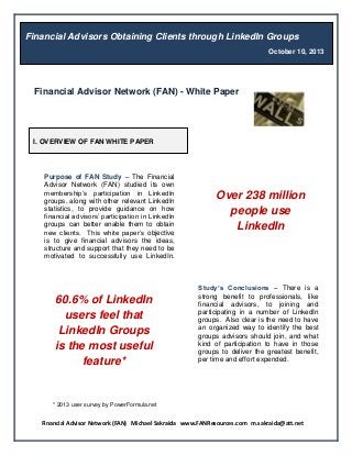 Financial Advisor Network (FAN) Michael Sakraida www.FANResources.com m.sakraida@att.net
* 2013 user survey by PowerFormula.net
Financial Advisor Network (FAN) - White Paper
Financial Advisors Obtaining Clients through LinkedIn Groups
October 10, 2013
I. OVERVIEW OF FAN WHITE PAPER
Purpose of FAN Study – The Financial
Advisor Network (FAN) studied its own
membership’s participation in LinkedIn
groups, along with other relevant LinkedIn
statistics, to provide guidance on how
financial advisors’ participation in LinkedIn
groups can better enable them to obtain
new clients. This white paper’s objective
is to give financial advisors the ideas,
structure and support that they need to be
motivated to successfully use LinkedIn.
groups.
Over 238 million
people use
LinkedIn
Study’s Conclusions – There is a
strong benefit to professionals, like
financial advisors, to joining and
participating in a number of LinkedIn
groups. Also clear is the need to have
an organized way to identify the best
groups advisors should join, and what
kind of participation to have in those
groups to deliver the greatest benefit,
per time and effort expended.
60.6% of LinkedIn
users feel that
LinkedIn Groups
is the most useful
feature*
 