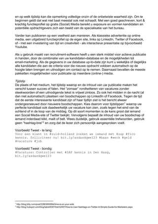 en op welk tijdstip kan die opmerking volledige onzin of de onbetwiste waarheid zijn. Om te
beginnen geldt dat wat niet baat meestal ook niet schaadt. Met een goed geschreven, kort &
krachtig functieprofiel op gratis (Social) Media bereikt u exposure en vormen kandidaten en
potentiële opdrachtgevers zich een beeld van de specialisatie van het bureau.

Verder kan publiceren op een veelheid aan manieren. Als klassieke advertentie op online
media, een uitgebreid functieprofiel op de eigen site, links op LinkedIn, Twitter of Facebook,
of ­ met een investering van tijd en creativiteit ­ als interactieve presentatie op bijvoorbeeld
Youtube.

Als u gebruik maakt van recruitment­software heeft u een sterk middel voor actieve publicatie
in handen, door de combinatie van uw kandidaten­database en de mogelijkheden tot
email­marketing. Als de gegevens in uw database up­to­date zijn kunt u wekelijks of dagelijks
alle kandidaten die aan de criteria voor die nieuwe opdracht voldoen automatisch op de
hoogte laten brengen en uitnodigen om contact op te nemen. Daarnaast bevatten de meeste
pakketten mogelijkheden voor publicatie op meerdere (online­) media.

Tijdstip
De plaats of het medium, het tijdstip waarop en de inhoud van uw publicatie maken het
verschil tussen succes of falen. Het “zomaar” rondtwitteren van vacatures zonder
steekwoorden of een uitnodigende tekst is vrijwel zinloos. Zo ook het midden in de nacht (al
dan niet automatisch) plaatsen van boodschappen op LinkedIn of Facebook. Tegen de tijd
dat de eerste interessante kandidaat zijn of haar tijdlijn ziet is het bericht alweer
ondergesneeuwd door nieuwere boodschappen. Kies daarom voor tijdstippen1 waarop uw
perfecte kandidaat ook daadwerkelijk uw vacature kan zien, zoals tegen het eind van de
ochtend of in de loop van de middag. Op dit soort momenten is de kans groot dat iemand
een Social Media­site of Twitter bekijkt. Vervolgens bepaalt de inhoud van uw boodschap of
iemand inderdaad klikt, mailt of belt. Wees duidelijk, gebruik essentiële trefwoorden, gebruik
geen “hashtag­brei”2 en zorg dat de lezer zich persoonlijk aangesproken voelt.

Voorbeeld Tweet ­ te lang:
Vo e ln n#udhladzee eimn e sp#io
 orenkati zi­oln oknw eadmt#a fc
kni.Sliiern!btl/sadw13#an#ek#ed
 ens olcte u i.yadsqe2 ba wr gl
#aaue#o
 vctr jb

Voorbeeld Tweet ­ bondig:
#aaue otolrmt#A ensi e ag
 Vctr:Cnrle e SPkni nDnHa,
btl/sadw13
 i.yadsqe2




1
     http://blog.bitly.com/post/22663850994/time­is­on­your­side
2
     http://blog.hubspot.com/blog/tabid/6307/bid/32497/How­to­Use­Hashtags­on­Twitter­A­Simple­Guide­for­Marketers.aspx
 