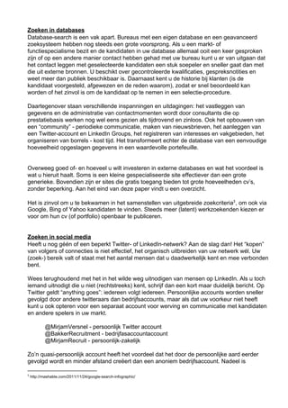 Zoeken in databases
Database­search is een vak apart. Bureaus met een eigen database en een geavanceerd
zoeksysteem hebben nog steeds een grote voorsprong. Als u een markt­ of
functiespecialisme bezit en de kandidaten in uw database allemaal ooit een keer gesproken
zijn of op een andere manier contact hebben gehad met uw bureau kunt u er van uitgaan dat
het contact leggen met geselecteerde kandidaten een stuk soepeler en sneller gaat dan met
die uit externe bronnen. U beschikt over gecontroleerde kwalificaties, gespreksnotities en
weet meer dan publiek beschikbaar is. Daarnaast kent u de historie bij klanten (is de
kandidaat voorgesteld, afgewezen en de reden waarom), zodat er snel beoordeeld kan
worden of het zinvol is om de kandidaat op te nemen in een selectie­procedure.

Daartegenover staan verschillende inspanningen en uitdagingen: het vastleggen van
gegevens en de administratie van contactmomenten wordt door consultants die op
prestatiebasis werken nog wel eens gezien als tijdrovend en zinloos. Ook het opbouwen van
een “community” ­ periodieke communicatie, maken van nieuwsbrieven, het aanleggen van
een Twitter­account en LinkedIn Groups, het registreren van interesses en vakgebieden, het
organiseren van borrels ­ kost tijd. Het transformeert echter de database van een eenvoudige
hoeveelheid opgeslagen gegevens in een waardevolle portefeuille.


Overweeg goed of­ en hoeveel u wilt investeren in externe databases en wat het voordeel is
wat u hieruit haalt. Soms is een kleine gespecialiseerde site effectiever dan een grote
generieke. Bovendien zijn er sites die gratis toegang bieden tot grote hoeveelheden cv’s,
zonder beperking. Aan het eind van deze paper vindt u een overzicht.

Het is zinvol om u te bekwamen in het samenstellen van uitgebreide zoekcriteria3 , om ook via
Google, Bing of Yahoo kandidaten te vinden. Steeds meer (latent) werkzoekenden kiezen er
voor om hun cv (of portfolio) openbaar te publiceren.


Zoeken in social media
Heeft u nog géén of een beperkt Twitter­ of LinkedIn­netwerk? Aan de slag dan! Het “kopen”
van volgers of connecties is niet effectief, het organisch uitbreiden van uw netwerk wél. Uw
(zoek­) bereik valt of staat met het aantal mensen dat u daadwerkelijk kent en mee verbonden
bent.

Wees terughoudend met het in het wilde weg uitnodigen van mensen op LinkedIn. Als u toch
iemand uitnodigt die u niet (rechtstreeks) kent, schrijf dan een kort maar duidelijk bericht. Op
Twitter geldt “anything goes”: iedereen volgt iedereen. Persoonlijke accounts worden sneller
gevolgd door andere twitteraars dan bedrijfsaccounts, maar als dat uw voorkeur niet heeft
kunt u ook opteren voor een separaat account voor werving en communicatie met kandidaten
en andere spelers in uw markt.

            @MirjamVersnel ­ persoonlijk Twitter account
            @BakkerRecruitment ­ bedrijfasaccountaccount
            @MirjamRecruit ­ persoonlijk­zakelijk

Zo’n quasi­persoonlijk account heeft het voordeel dat het door de persoonlijke aard eerder
gevolgd wordt en minder afstand creëert dan een anoniem bedrijfsaccount. Nadeel is

3
     http://mashable.com/2011/11/24/google­search­infographic/
 