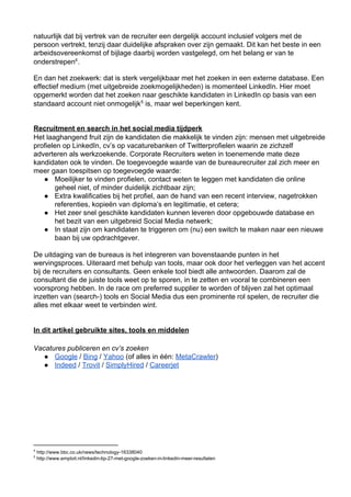 natuurlijk dat bij vertrek van de recruiter een dergelijk account inclusief volgers met de
persoon vertrekt, tenzij daar duidelijke afspraken over zijn gemaakt. Dit kan het beste in een
arbeidsovereenkomst of bijlage daarbij worden vastgelegd, om het belang er van te
onderstrepen4 .

En dan het zoekwerk: dat is sterk vergelijkbaar met het zoeken in een externe database. Een
effectief medium (met uitgebreide zoekmogelijkheden) is momenteel LinkedIn. Hier moet
opgemerkt worden dat het zoeken naar geschikte kandidaten in LinkedIn op basis van een
standaard account niet onmogelijk5 is, maar wel beperkingen kent.


Recruitment en search in het social media tijdperk
Het laaghangend fruit zijn de kandidaten die makkelijk te vinden zijn: mensen met uitgebreide
profielen op LinkedIn, cv’s op vacaturebanken of Twitterprofielen waarin ze zichzelf
adverteren als werkzoekende. Corporate Recruiters weten in toenemende mate deze
kandidaten ook te vinden. De toegevoegde waarde van de bureaurecruiter zal zich meer en
meer gaan toespitsen op toegevoegde waarde:
   ● Moeilijker te vinden profielen, contact weten te leggen met kandidaten die online
       geheel niet, of minder duidelijk zichtbaar zijn;
   ● Extra kwalificaties bij het profiel, aan de hand van een recent interview, nagetrokken
       referenties, kopieën van diploma’s en legitimatie, et cetera;
   ● Het zeer snel geschikte kandidaten kunnen leveren door opgebouwde database en
       het bezit van een uitgebreid Social Media netwerk;
   ● In staat zijn om kandidaten te triggeren om (nu) een switch te maken naar een nieuwe
       baan bij uw opdrachtgever.

De uitdaging van de bureaus is het integreren van bovenstaande punten in het
wervingsproces. Uiteraard met behulp van tools, maar ook door het verleggen van het accent
bij de recruiters en consultants. Geen enkele tool biedt alle antwoorden. Daarom zal de
consultant die de juiste tools weet op te sporen, in te zetten en vooral te combineren een
voorsprong hebben. In de race om preferred supplier te worden of blijven zal het optimaal
inzetten van (search­) tools en Social Media dus een prominente rol spelen, de recruiter die
alles met elkaar weet te verbinden wint.


In dit artikel gebruikte sites, tools en middelen

Vacatures publiceren en cv’s zoeken
   ● Google / Bing / Yahoo (of alles in één: MetaCrawler)
   ● Indeed / Trovit / SimplyHired / Careerjet




4
     http://www.bbc.co.uk/news/technology­16338040
5
     http://www.emploit.nl/linkedin­tip­27­met­google­zoeken­in­linkedin­meer­resultaten
 