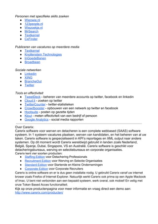 Personen met specifieke skills zoeken
   ● Wieowie.nl
   ● 123people.nl
   ● Wiezoekje.nl
   ● MrSearch
   ● Textkernel
   ● CxFinder

Publiceren van vacatures op meerdere media
  ● Textkernel
  ● Knollenstein Technologies
  ● InGoedeBanen
  ● Broadbean

Sociale netwerken
   ● Linkedin
   ● XING
   ● BrancheOut
   ● Twitter

Tools en effectiviteit
   ● TweetDeck ­ beheren van meerdere accounts op twitter, facebook en linkedin
   ● Cloud.li ­ zoeken op twitter
   ● TwitterCounter ­ twitter­statistieken
   ● Crowdbooster ­ opbouwen van een netwerk op twitter en facebook
   ● Hootsuite ­ posten op gezette tijden
   ● Klout ­ meten effectiviteit van een bedrijf of persoon
   ● Google Analytics ­ social media rapporten

Over Carerix:
Carerix software voor werven en detacheren is een complete webbased (SAAS) software
systeem. In 1 systeem vacatures plaatsen, werven van kandidaten, en het beheren van al uw
taken. Carerix software is gespecialiseerd in KPI’s reportages en XML output naar andere
systemen. Op dit moment wordt Carerix wereldwijd gebruikt in landen zoals Nederland,
België, Spanje, Dubai, Singapore, VS en Australië. Carerix software is geschikt voor
detacheringsbureaus, werving en selectiebureaus en corporate organisaties.
Carerix kent vier soorten producten:
    ● Staffing Edition voor Detachering Professionals
    ● Recruitment Edition voor Werving en Selectie Organisaties
    ● Standard Edition voor Startende en Kleine Ondernemingen
    ● Corporate Edition voor Corporate Recruiters
Carerix is online software en er is dus geen installatie nodig. U gebruikt Carerix vanaf uw internet
brower zoals Firefox of Internet Explorer. Natuurlijk werkt Carerix ook prima op een Apple Macbook
of Imac. U bent niet verbonden aan een bepaald systeem, werk overal, ook mobiel! En veilig met
onze Token Based Acces functionaliteit.
Kijk op onze productenpagina voor meer informatie en vraag direct een demo aan:
http://www.carerix.com/producten/
 
