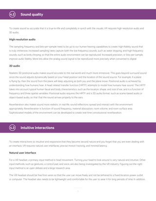 11
	 Sound quality4.2
To create sound so accurate that it is true-to-life and completely in synch with the visuals, VR requires high resolution audio and
3D audio.
High resolution audio
The sampling frequency and bits-per-sample need to be up to our human hearing capabilities to create high-fidelity sound that
is truly immersive. Increased sampling rates capture both the low frequency sounds, such as water dripping, and high frequency
sounds, such as birds chirping, so that the entire audio environment can be reproduced. Increased precision, or bits-per-sample,
improve audio fidelity. More bits allow the analog sound signal to be reproduced more precisely when converted to digital.
3D audio
Realistic 3D positional audio makes sound accurate to the real world and much more immersive. This goes beyond surround sound
since the sound adjusts dynamically based on your head position and the location of the sound source. For example, if a plane
is flying by, then the sound from the plane will keep adjusting as both you and the plane move. Positional audio is achieved by
understanding how humans hear. A head related transfer function (HRTF) attempts to model how humans hear sound. The HRTF
takes into account typical human facial and body characteristics, such as the location, shape, and size of ear, and is a function of
frequency and three spatial variables. Positional audio requires the HRTF and a 3D audio format, such as scene-based audio or
object-based audio, so that that the sound arrives properly to the ears.
Reverberation also makes sound more realistic. In real life, sound reflections spread and interact with the environment
appropriately. Reverberation is function of sound frequency, material absorption, room volume, and room surface area.
Sophisticated models of the environment can be developed to create real-time convolutional reverberation.
	 Intuitive interactions4.3
To create interactions so intuitive and responsive that they become second nature and you forget that you are even dealing with
an interface, VR requires natural user interfaces, precise motion tracking, and minimal latency.
Natural user interface
For a VR headset, a primary input method is head movement. Turning your head to look around is very natural and intuitive. Other
input methods, such as gestures, a control pad, and voice, are also being investigated by the VR industry. Figuring out the right
input method is an open debate and a large research area.
The VR headset should be free from wires so that the user can move freely and not be tethered to a fixed-location power outlet
or computer. The headset also needs to be lightweight and comfortable for the user to wear it for long periods of time. In addition,
 
