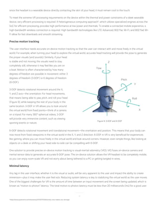 12
since the headset is a wearable device directly contacting the skin of your head, it must remain cool to the touch.
To meet the extreme VR processing requirements on the device within the thermal and power constraints of a sleek wearable
device, very efficient processing is required. A heterogeneous computing approach4
, which utilizes specialized engines across the
SoC for efficient processing, provides high performance at low power and thermals. To enable a connected mobile experience, a
high-bandwidth wireless connection is required. High bandwidth technologies like LTE Advanced, 802.11ac Wi-Fi, and 802.11ad Wi-
Fi allow for fast downloads and smooth streaming.
Precise motion tracking
The user interface needs accurate on-device motion tracking so that the user can interact with and move freely in the virtual
world. For example, when turning your head to explore the virtual world, accurate head tracking will provide the pose to generate
4
https://www.qualcomm.com/news/onq/2013/07/03/diversity-only-makes-you-stronger
the proper visuals (and sounds). Similarly, if your head
is stable and not moving, the visuals need to stay
completely still, otherwise it may feel like you are on
a boat. Motion is often characterized by how many
degrees of freedom are possible in movement: either 3
degrees of freedom (3-DOF) or 6 degrees of freedom
(6-DOF).
3-DOF detects rotational movement around the X,
Y, and Z axis—the orientation. For head movements,
that means being able to yaw, pitch, and roll your head
(Figure 9), while keeping the rest of your body in the
same location. 3-DOF in VR allows you to look around
the virtual world from fixed points—think of a camera
on a tripod. For many 360° spherical videos, 3-DOF
will provide very immersive content, such as viewing
sporting events or nature.
6-DOF detects rotational movement and translational movement—the orientation and position. This means that your body can
now move from fixed viewpoints in the virtual world in the X, Y, and Z direction. 6-DOF in VR is very beneficial for experiences
like gaming, where you can move freely in the virtual world and look around corners. However, even simple things, like looking at
objects on a desk or shifting your head side-to-side can be compelling with 6-DOF.
One solution to provide precise on-device motion tracking is visual-inertial odometry (VIO). VIO fuses on-device camera and
inertial sensor data to generate an accurate 6-DOF pose. The on-device solution allows the VR headset to be completely mobile,
so you can enjoy room-scale VR and not worry about being tethered to a PC or getting tangled in wires.
Minimal latency
Any lag in the user interface, whether it is the visual or audio, will be very apparent to the user and impact the ability to create
immersion—plus it may make the user feel sick. Reducing system latency is key to stabilizing the virtual world as the user moves.
One of the biggest challenges for VR is the amount of time between an input movement and the screen being updated, which is
known as “motion to photon” latency. The total motion to photon latency must be less than 20 milliseconds (ms) for a good user
X
Z
Y
Pitch
Yaw
Roll
Figure 9: 3-DOF and 6-DOF
 