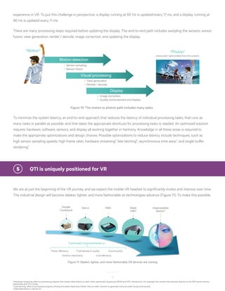13
5
Hardware streaming refers to processing engines that stream data directly to each other, potentially bypassing DRAM and CPU interactions. For example, the camera that streams directly to the DSP saves memory
bandwidth and CPU cycles.
6
Late latching refers to processing engines utilizing the latest head pose (rather than an older version) to generate more accurate visuals and sounds.
7
Described below in section 5.1
experience in VR. To put this challenge in perspective, a display running at 60 Hz is updated every 17 ms, and a display running at
90 Hz is updated every 11 ms.
There are many processing steps required before updating the display. The end-to-end path includes sampling the sensors, sensor
fusion, view generation, render / decode, image correction, and updating the display.
Visual processing
View generation
Render / decode
Motion detection
Sensor sampling
Sensor fusion
Display
Image correction
Quality enhancement and display
“Motion” “Photon”
(new pixels’ lightemitted from the screen)
Figure 10: The motion to photon path includes many tasks.
To minimize the system latency, an end-to-end approach that reduces the latency of individual processing tasks, that runs as
many tasks in parallel as possible, and that takes the appropriate shortcuts for processing tasks is needed. An optimized solution
requires hardware, software, sensors, and display all working together in harmony. Knowledge in all these areas is required to
make the appropriate optimizations and design choices. Possible optimizations to reduce latency include techniques, such as
high sensor sampling speeds, high frame rates, hardware streaming5
, late latching6
, asynchronous time warp7
, and single buffer
rendering7
.
5	 QTI is uniquely positioned for VR
We are at just the beginning of the VR journey, and we expect the mobile VR headset to significantly evolve and improve over time.
The industrial design will become sleeker, lighter, and more fashionable as technologies advance (Figure 11). To make this possible,
Google
Cardboard
HMD Sleek
HMD
Imperceptible
device?
Slot-in
Continued improvements in…
Power efficiency
Cost efficiency
Pixel density & quality
Intuitive interactions
Sound quality
Figure 11: Sleeker, lighter, and more fashionable VR devices are coming
 