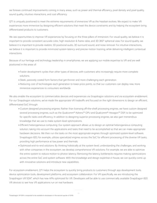 14
8
Snapdragon VR SDK is expected to be available to developers in the second quarter of 2016.
we foresee continued improvements coming in many areas, such as power and thermal efficiency, pixel density and pixel quality,
sound quality, intuitive interactions, and cost efficiency.
QTI is uniquely positioned to meet the extreme requirements of immersive VR as the headset evolves. We expect to make VR
experiences more immersive by designing efficient solutions that meet the device constraints and by helping the ecosystem bring
differentiated products to customers.
We see opportunities to improve VR experiences by focusing on the three pillars of immersion. For visual quality, we believe it is
important to provide consistent accurate color, high resolution & frame rates, and 3D 360° spherical view. For sound quality, we
believe it is important to provide realistic 3D positional audio, 3D surround sound, and noise removal. For intuitive interactions,
we believe it is important to provide minimized system latency and precise motion tracking, while delivering intelligent contextual
interactions.
Because of our heritage and technology leadership in smartphones, we are applying our mobile expertise to VR and are well
positioned in the areas of:
	 • Faster development cycles than other types of devices, with customers who increasingly require more complete 		
	 solutions.
	 • Sleek, passively cooled form factors that get thinner and more challenging each generation.
	 • Reducing cost of technologies each generation to lower price points, so that our customers can deploy new, more 		
	 immersive experiences to consumers worldwide.
We also enable the ecosystem to commercialize devices and experiences via Snapdragon solutions and via ecosystem enablement.
For our Snapdragon solutions, we’ve made the appropriate VR tradeoffs and focused on the right dimensions to design an efficient,
differentiated SoC through:
	 • Custom designed processing engines: Rather than licensing off-the-shelf processing engines, we have custom designed 		
  	   several processing engines, such as the Qualcomm® Adreno™ GPU and Qualcomm® Hexagon™ DSP, to be optimized 	 	
	   for specific tasks and efficiency. In addition to designing superior processing engines, we also gain tremendous
	 knowledge that we use to make system level optimizations.
	 • Efficient heterogeneous computing: Our system approach allows us to design an optimal heterogeneous computing 	 	
	 solution, taking into account the applications and tasks that need to be accomplished so that we can make appropriate
	   hardware decisions. We then run the tasks on the most appropriate engines through optimized system-level software. 	 	
	   Snapdragon 820, for example, utilizes specialized engines across the SoC for efficient processing of the diverse VR tasks, 	
	 providing high performance at low power and thermals.
	 • Optimized end-to-end solutions: By thinking holistically at the system level, understanding the challenges, and working 	 	
	 with other companies in the ecosystem, we develop comprehensive VR solutions. For example, we are able to optimize 		
	 the entire system to reduce motion to photon latency. Removing the latency bottlenecks requires making optimizations 		
	 across the entire SoC and system software. With the knowledge and design expertise in house, we can quickly come up 		
	 with innovative solutions and introduce new capabilities.
For ecosystem enablement, QTI helps the ecosystem to quickly bring products to customers through app development tools,
device optimization tools, development platforms, and ecosystem collaboration. For VR specifically, we are introducing the
Snapdragon VR SDK8
, which has new APIs optimized for VR. Developers will be able to use commercially available Snapdragon 820
VR devices to see how VR applications run on real hardware.
 